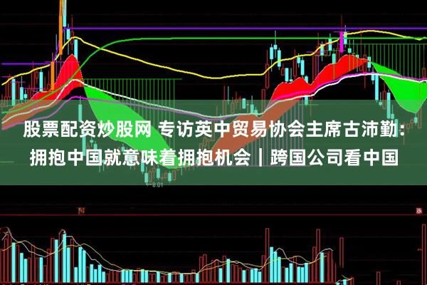 股票配资炒股网 专访英中贸易协会主席古沛勤：拥抱中国就意味着拥抱机会｜跨国公司看中国