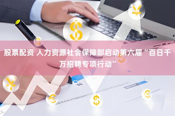 股票配资 人力资源社会保障部启动第六届“百日千万招聘专项行动”