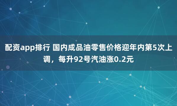 配资app排行 国内成品油零售价格迎年内第5次上调，每升92号汽油涨0.2元