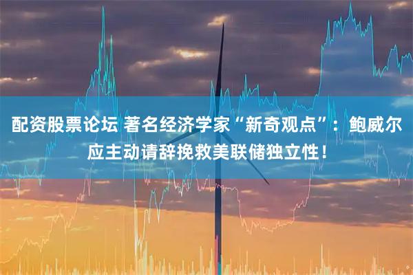 配资股票论坛 著名经济学家“新奇观点”：鲍威尔应主动请辞挽救美联储独立性！