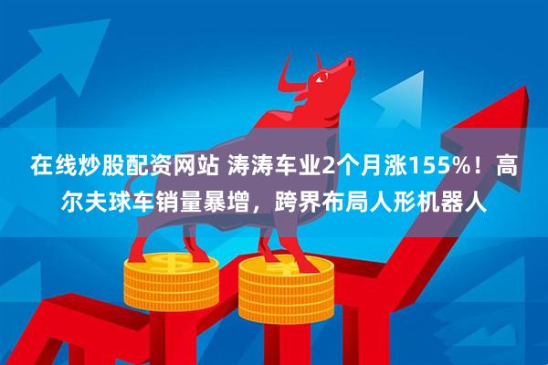 在线炒股配资网站 涛涛车业2个月涨155%！高尔夫球车销量暴增，跨界布局人形机器人