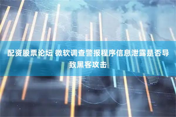 配资股票论坛 微软调查警报程序信息泄露是否导致黑客攻击