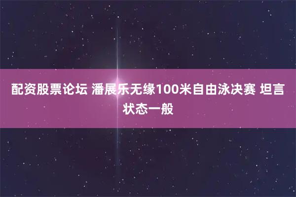 配资股票论坛 潘展乐无缘100米自由泳决赛 坦言状态一般