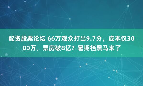 配资股票论坛 66万观众打出9.7分，成本仅3000万，票房破8亿？暑期档黑马来了