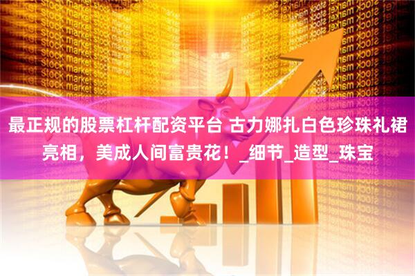 最正规的股票杠杆配资平台 古力娜扎白色珍珠礼裙亮相，美成人间富贵花！_细节_造型_珠宝