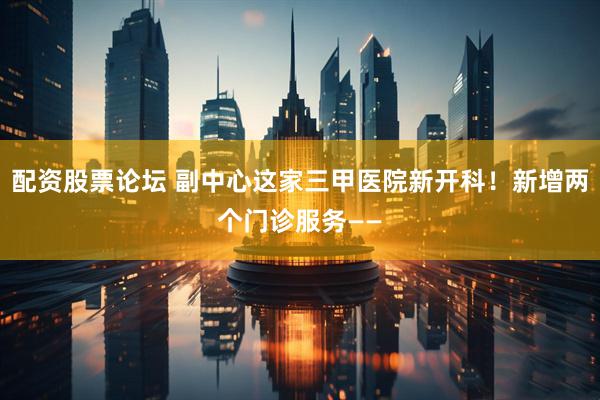 配资股票论坛 副中心这家三甲医院新开科！新增两个门诊服务——