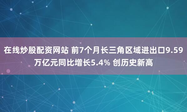 在线炒股配资网站 前7个月长三角区域进出口9.59万亿元同比增长5.4% 创历史新高