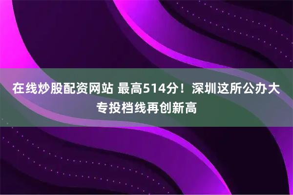 在线炒股配资网站 最高514分！深圳这所公办大专投档线再创新高