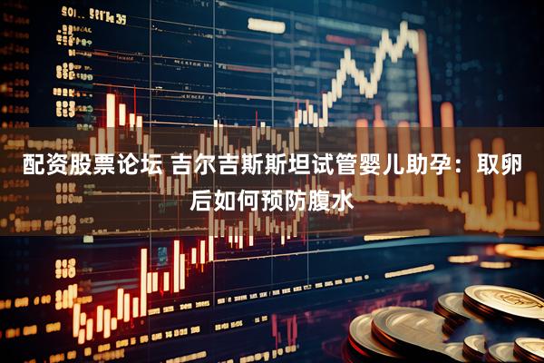 配资股票论坛 吉尔吉斯斯坦试管婴儿助孕：取卵后如何预防腹水